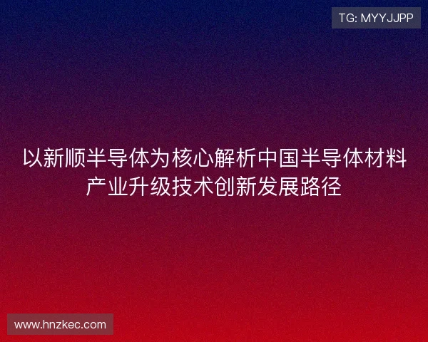 以新顺半导体为核心解析中国半导体材料产业升级技术创新发展路径